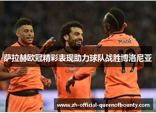 萨拉赫欧冠精彩表现助力球队战胜博洛尼亚 萨拉赫欧冠精彩表现助力球队战胜博洛尼亚