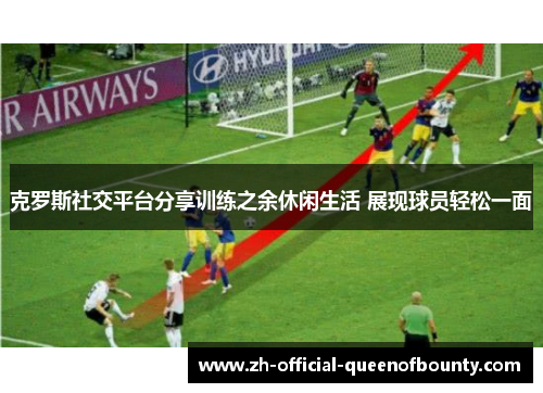 克罗斯社交平台分享训练之余休闲生活 展现球员轻松一面 克罗斯社交平台分享训练之余休闲生活 展现球员轻松一面